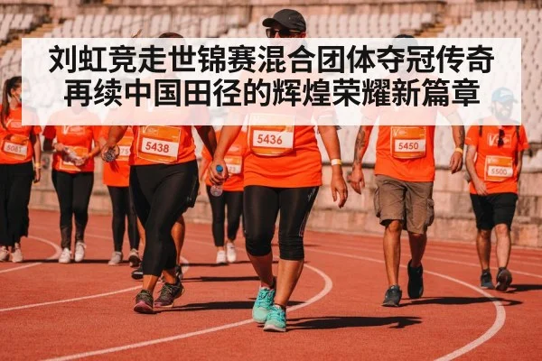 刘虹竞走世锦赛混合团体夺冠传奇再续中国田径的辉煌荣耀新篇章