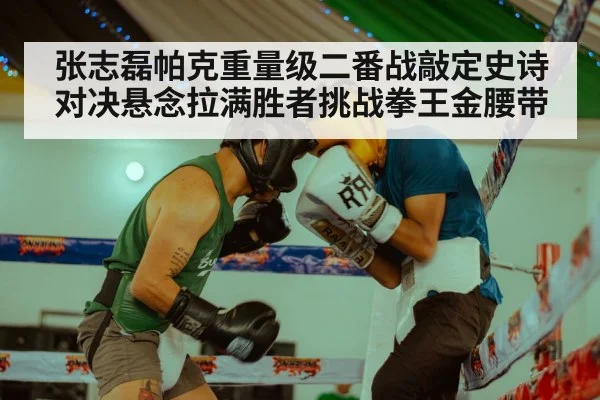 张志磊帕克重量级二番战敲定史诗对决悬念拉满胜者挑战拳王金腰带