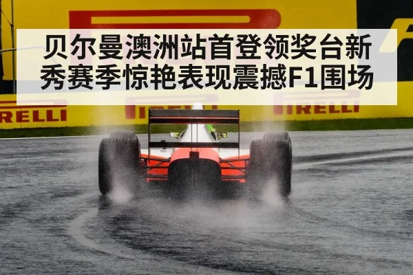贝尔曼澳洲站首登领奖台新秀赛季惊艳表现震撼F1围场