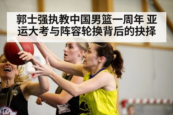郭士强执教中国男篮一周年 亚运大考与阵容轮换背后的抉择